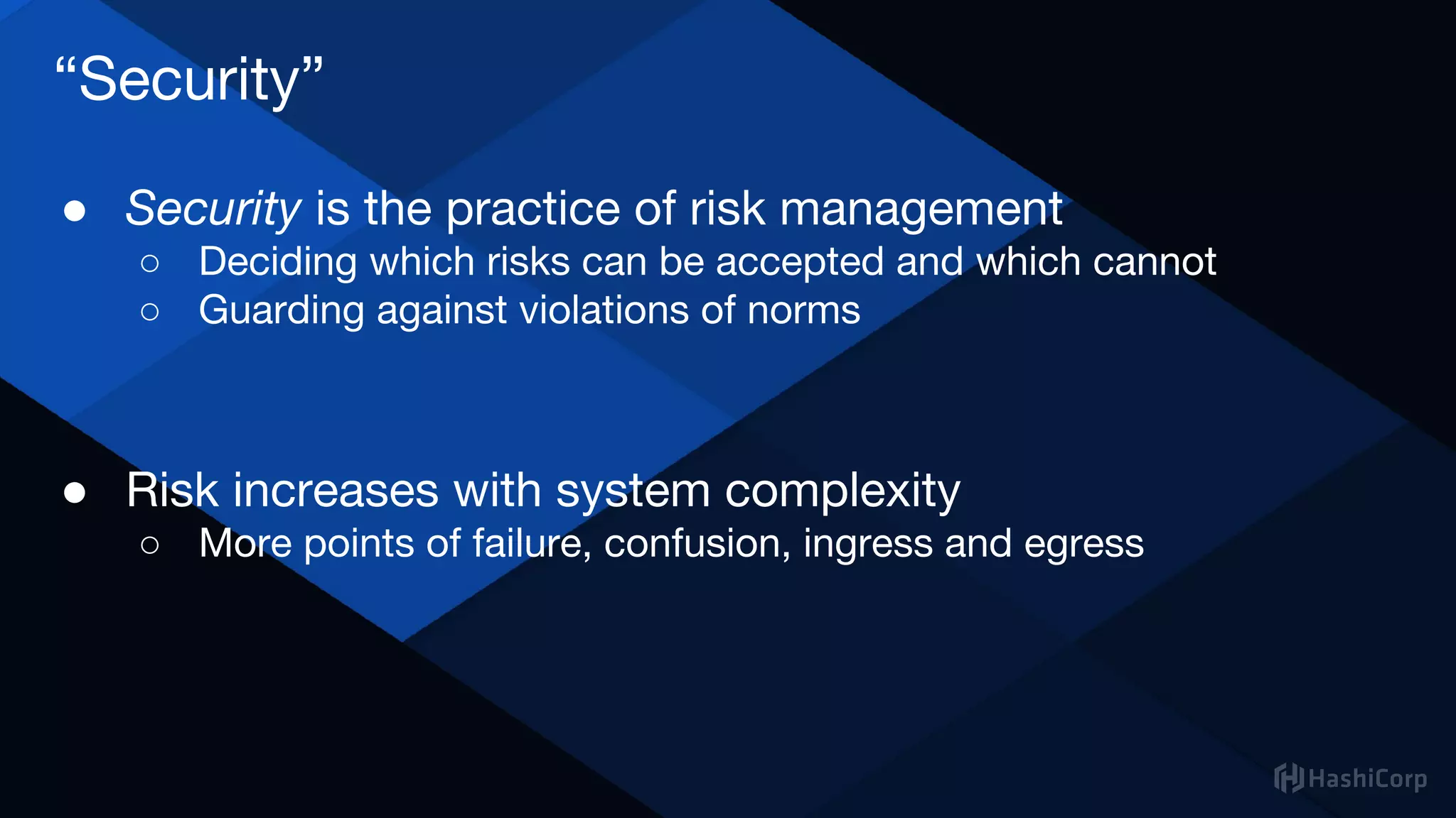 “Security”
● Security is the practice of risk management
○ Deciding which risks can be accepted and which cannot
○ Guarding against violations of norms
● Risk increases with system complexity
○ More points of failure, confusion, ingress and egress
 