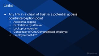 Links
● Any link in a chain of trust is a potential access
point/interception point
○ Accidental logging
○ Exploitation by attacker
○ Lookup by operator
○ Conspiracy of One/Compromised employee
○ Employee Post-It™
 