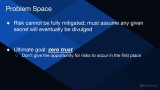 Problem Space
● Risk cannot be fully mitigated; must assume any given
secret will eventually be divulged
● Ultimate goal: zero trust
○ Don’t give the opportunity for risks to occur in the first place
 
