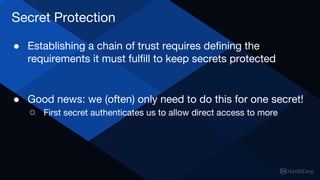 Secret Protection
● Establishing a chain of trust requires defining the
requirements it must fulfill to keep secrets protected
● Good news: we (often) only need to do this for one secret!
○ First secret authenticates us to allow direct access to more
 