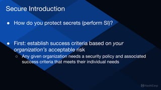 Secure Introduction
● How do you protect secrets (perform SI)?
● First: establish success criteria based on your
organization’s acceptable risk
○ Any given organization needs a security policy and associated
success criteria that meets their individual needs
 