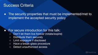Success Criteria
● The security properties that must be implemented/met to
implement the accepted security policy
● For secure introduction for this talk:
○ Don’t let them live forever (rotate/expire)
○ Distribute them securely
○ Limit exposure if disclosed
○ Have a break-glass procedure
○ Detect unauthorized access
 