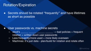 Rotation/Expiration
● Secrets should be rotated “frequently” and have lifetimes
as short as possible
● User passwords vs. machine secrets
○ xkcd’s ______ ______ ______ ______ → bad policies + frequent
rotation = written down user passwords
○ Less frequently/more used = more likely overseen
○ Machines: it’s just data - plan/build for rotation and rotate often
 