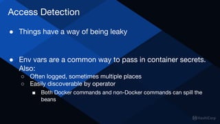 Access Detection
● Things have a way of being leaky
● Env vars are a common way to pass in container secrets.
Also:
○ Often logged, sometimes multiple places
○ Easily discoverable by operator
■ Both Docker commands and non-Docker commands can spill the
beans
 