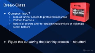 Break-Glass
● Compromised?
○ Stop all further access to protected resources
○ Perform forensics
○ Rotate all secrets after re-establishing identities of legitimate
secret-holders
○ …
● Figure this out during the planning process -- not after!
 