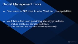 Secret Management Tools
● Discussion of SM tools true for Vault and its capabilities
● Vault has a focus on providing security primitives
○ Enables creation of complex workflows
○ We’ll see how this provides necessary flexibility
 
