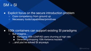 SM + SI
● Explicit focus on the secure introduction problem
○ Core competency from ground up
○ Necessary tools/capabilities/primitives
● 100k containers can support existing SI paradigms
○ But imagine…
■ Managing 100k LDAP/AD users churning at high rate
■ Generating/dropping 100k Kerberos keytabs
○ ...and you’ve solved SI anyways
 