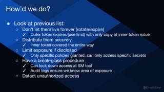 How’d we do?
● Look at previous list:
○ Don’t let them live forever (rotate/expire)
✓ Outer token expires (use limit) with only copy of inner token value
○ Distribute them securely
✓ Inner token covered the entire way
○ Limit exposure if disclosed
✓ Only specific policies granted, can only access specific secrets
○ Have a break-glass procedure
✓ Can lock down access at SM tool
✓ Audit logs ensure we know area of exposure
○ Detect unauthorized access
 