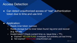Access Detection
● Can detect unauthorized access of “real” authentication
token due to time and use limit
● Application:
○ Reads inner token: success
○ Reads storage but no inner token found: log error and recover
(e.g. fail job)
○ Invalid token? Check current time vs. issue time + TTL:
■ Expired? YELLOW FLAG: investigate, but probably just bad timing
■ Not expired? RED FLAG: Unauthorized use
 