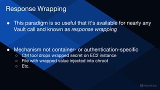 Response Wrapping
● This paradigm is so useful that it’s available for nearly any
Vault call and known as response wrapping
● Mechanism not container- or authentication-specific
○ CM tool drops wrapped secret on EC2 instance
○ File with wrapped value injected into chroot
○ Etc.
 