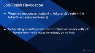 Job-Finish Revocation
● Wrapped responses containing tokens also return the
token’s accessor (reference)
● Scheduling agent/system can correlate accessor with job
○ Revoke token / child leases immediately on job finish
 