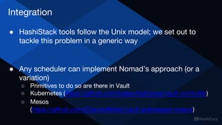 Integration
● HashiStack tools follow the Unix model; we set out to
tackle this problem in a generic way
● Any scheduler can implement Nomad’s approach (or a
variation)
○ Primitives to do so are there in Vault
○ Kubernetes (https://github.com/kelseyhightower/vault-controller)
○ Mesos
(https://github.com/ChannelMeter/vault-gatekeeper-mesos)
 