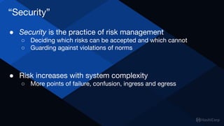 “Security”
● Security is the practice of risk management
○ Deciding which risks can be accepted and which cannot
○ Guarding against violations of norms
● Risk increases with system complexity
○ More points of failure, confusion, ingress and egress
 