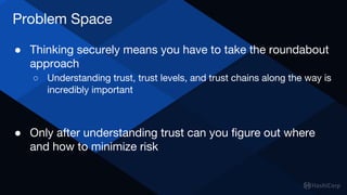 Problem Space
● Thinking securely means you have to take the roundabout
approach
○ Understanding trust, trust levels, and ...
