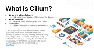What is Cilium?
At the foundation of Cilium is the new Linux kernel
technology eBPF, which enables the dynamic
insertion of powerful security, visibility, and networking
control logic within Linux itself. Besides providing
traditional network level security, the ﬂexibility of BPF
enables security on API and process level to secure
communication within a container or pod.
Read More
● Networking & Load-Balancing
○ CNI, Kubernetes Services, Multi-cluster, VM Gateway
● Network Security
○ Network Policy, Identity-based, Encryption
● Observability
○ Metrics, Flow Visibility, Service Dependency
 