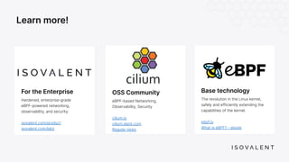OSS Community
eBPF-based Networking,
Observability, Security
cilium.io
cilium.slack.com
Regular news
Learn more!
Base technology
The revolution in the Linux kernel,
safely and efficiently extending the
capabilities of the kernel.
ebpf.io
What is eBPF? - ebook
For the Enterprise
Hardened, enterprise-grade
eBPF-powered networking,
observability, and security.
isovalent.com/product
isovalent.com/labs
 