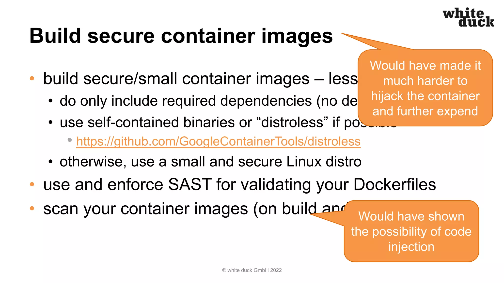 Build secure container images
• build secure/small container images – less is more
• do only include required dependencies (no debugging tools!)
• use self-contained binaries or “distroless” if possible
• https://github.com/GoogleContainerTools/distroless
• otherwise, use a small and secure Linux distro
• use and enforce SAST for validating your Dockerfiles
• scan your container images (on build and regularly)
© white duck GmbH 2022
Would have made it
much harder to
hijack the container
and further expend
Would have shown
the possibility of code
injection
 
