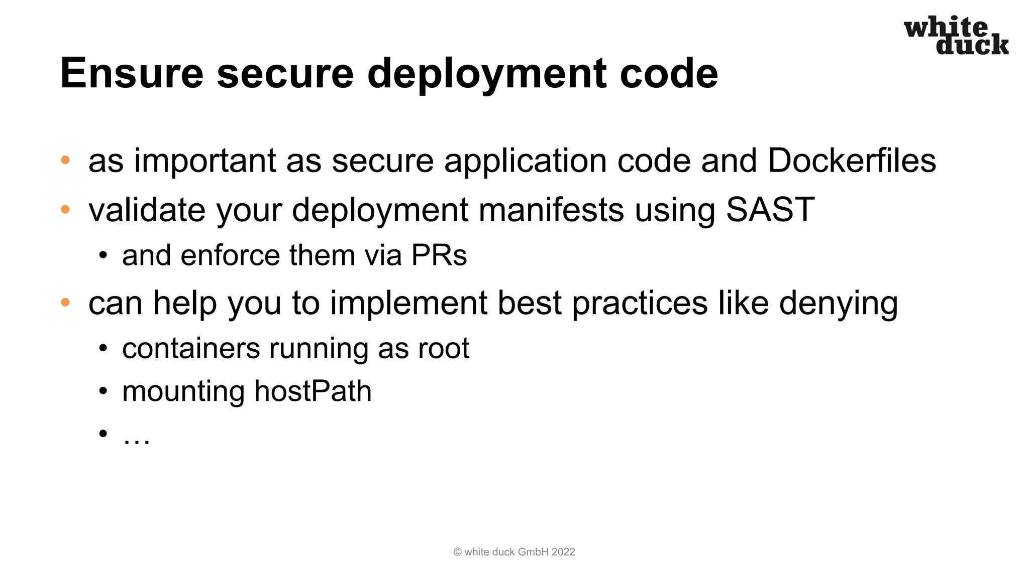 Ensure secure deployment code
• as important as secure application code and Dockerfiles
• validate your deployment manifests using SAST
• and enforce them via PRs
• can help you to implement best practices like denying
• containers running as root
• mounting hostPath
• …
© white duck GmbH 2022
 