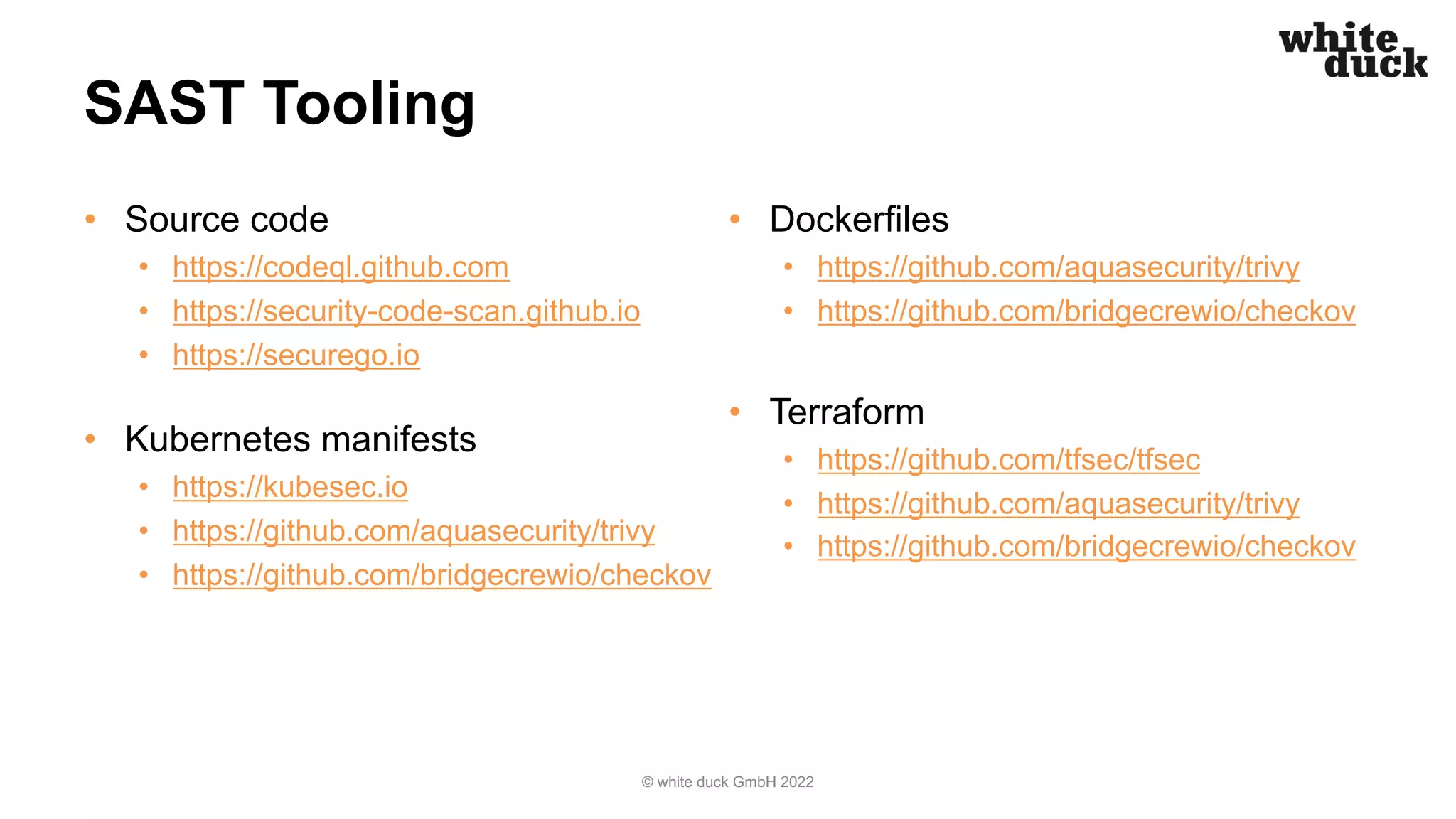 SAST Tooling
• Source code
• https://codeql.github.com
• https://security-code-scan.github.io
• https://securego.io
• Kubernetes manifests
• https://kubesec.io
• https://github.com/aquasecurity/trivy
• https://github.com/bridgecrewio/checkov
• Dockerfiles
• https://github.com/aquasecurity/trivy
• https://github.com/bridgecrewio/checkov
• Terraform
• https://github.com/tfsec/tfsec
• https://github.com/aquasecurity/trivy
• https://github.com/bridgecrewio/checkov
© white duck GmbH 2022
 