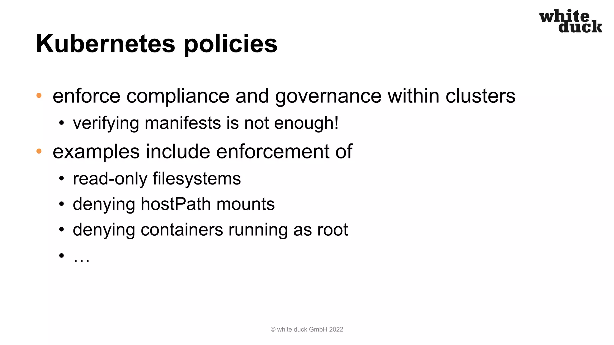 Kubernetes policies
• enforce compliance and governance within clusters
• verifying manifests is not enough!
• examples include enforcement of
• read-only filesystems
• denying hostPath mounts
• denying containers running as root
• …
© white duck GmbH 2022
 