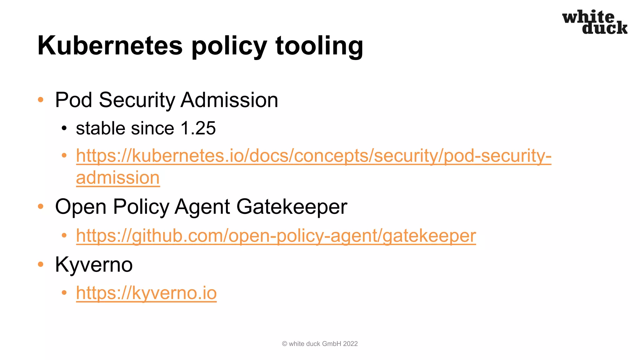 Kubernetes policy tooling
• Pod Security Admission
• stable since 1.25
• https://kubernetes.io/docs/concepts/security/pod-security-
admission
• Open Policy Agent Gatekeeper
• https://github.com/open-policy-agent/gatekeeper
• Kyverno
• https://kyverno.io
© white duck GmbH 2022
 