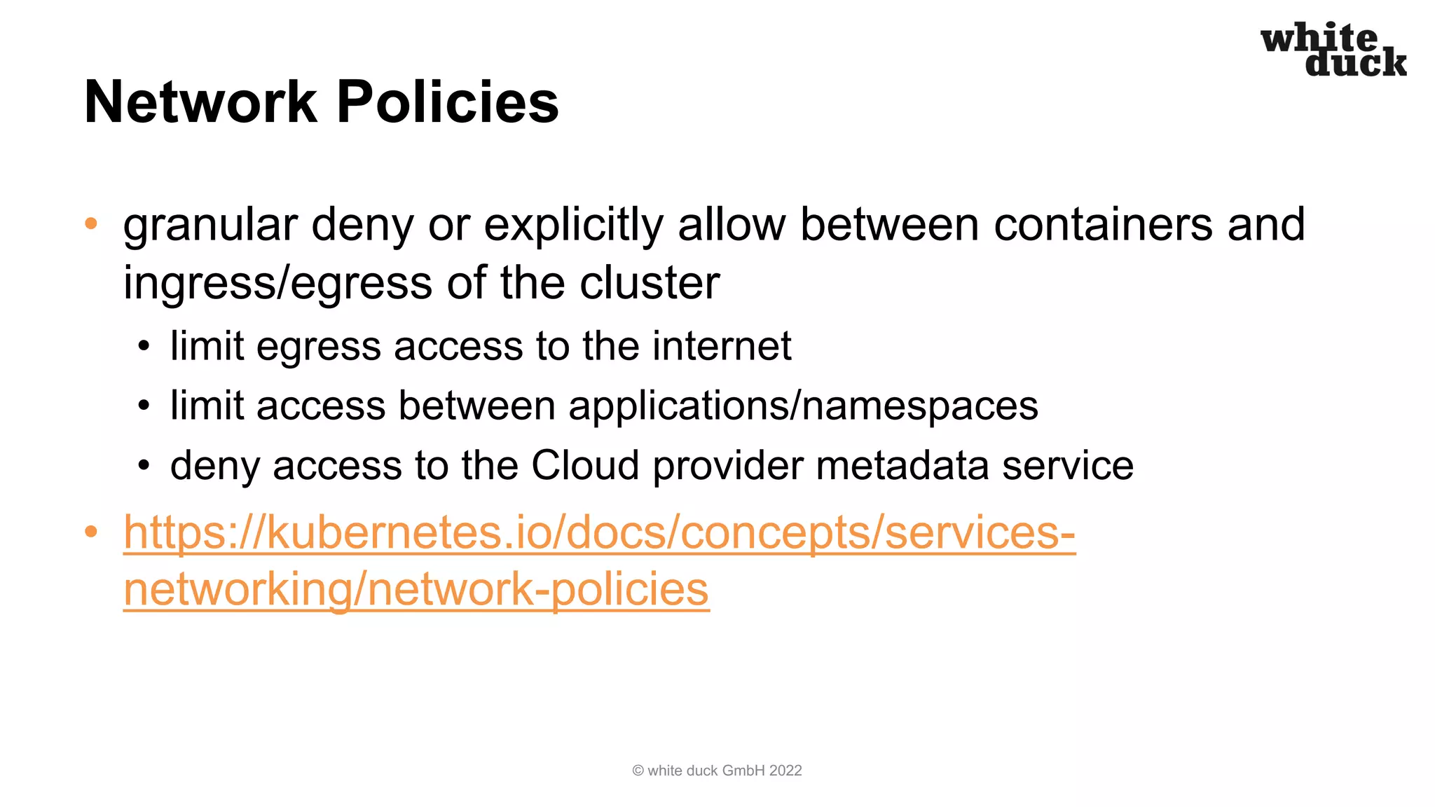 Network Policies
• granular deny or explicitly allow between containers and
ingress/egress of the cluster
• limit egress access to the internet
• limit access between applications/namespaces
• deny access to the Cloud provider metadata service
• https://kubernetes.io/docs/concepts/services-
networking/network-policies
© white duck GmbH 2022
 