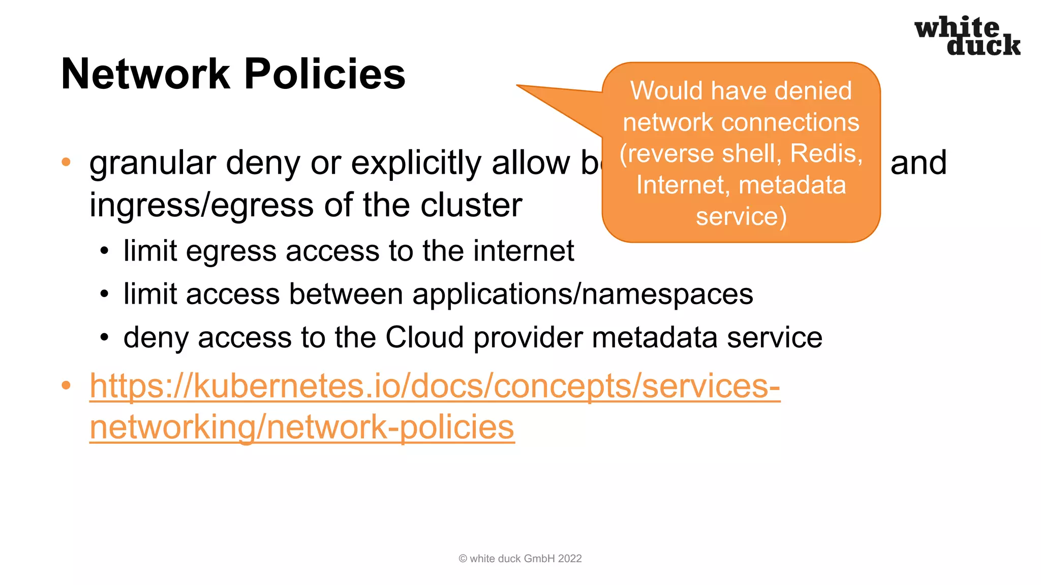 Network Policies
• granular deny or explicitly allow between containers and
ingress/egress of the cluster
• limit egress access to the internet
• limit access between applications/namespaces
• deny access to the Cloud provider metadata service
• https://kubernetes.io/docs/concepts/services-
networking/network-policies
© white duck GmbH 2022
Would have denied
network connections
(reverse shell, Redis,
Internet, metadata
service)
 