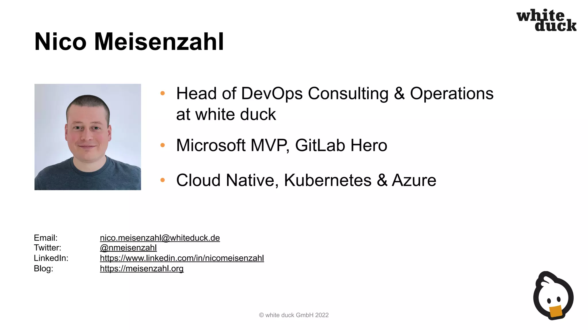 Nico Meisenzahl
• Head of DevOps Consulting & Operations
at white duck
• Microsoft MVP, GitLab Hero
• Cloud Native, Kubernetes & Azure
© white duck GmbH 2022
Email: nico.meisenzahl@whiteduck.de
Twitter: @nmeisenzahl
LinkedIn: https://www.linkedin.com/in/nicomeisenzahl
Blog: https://meisenzahl.org
 