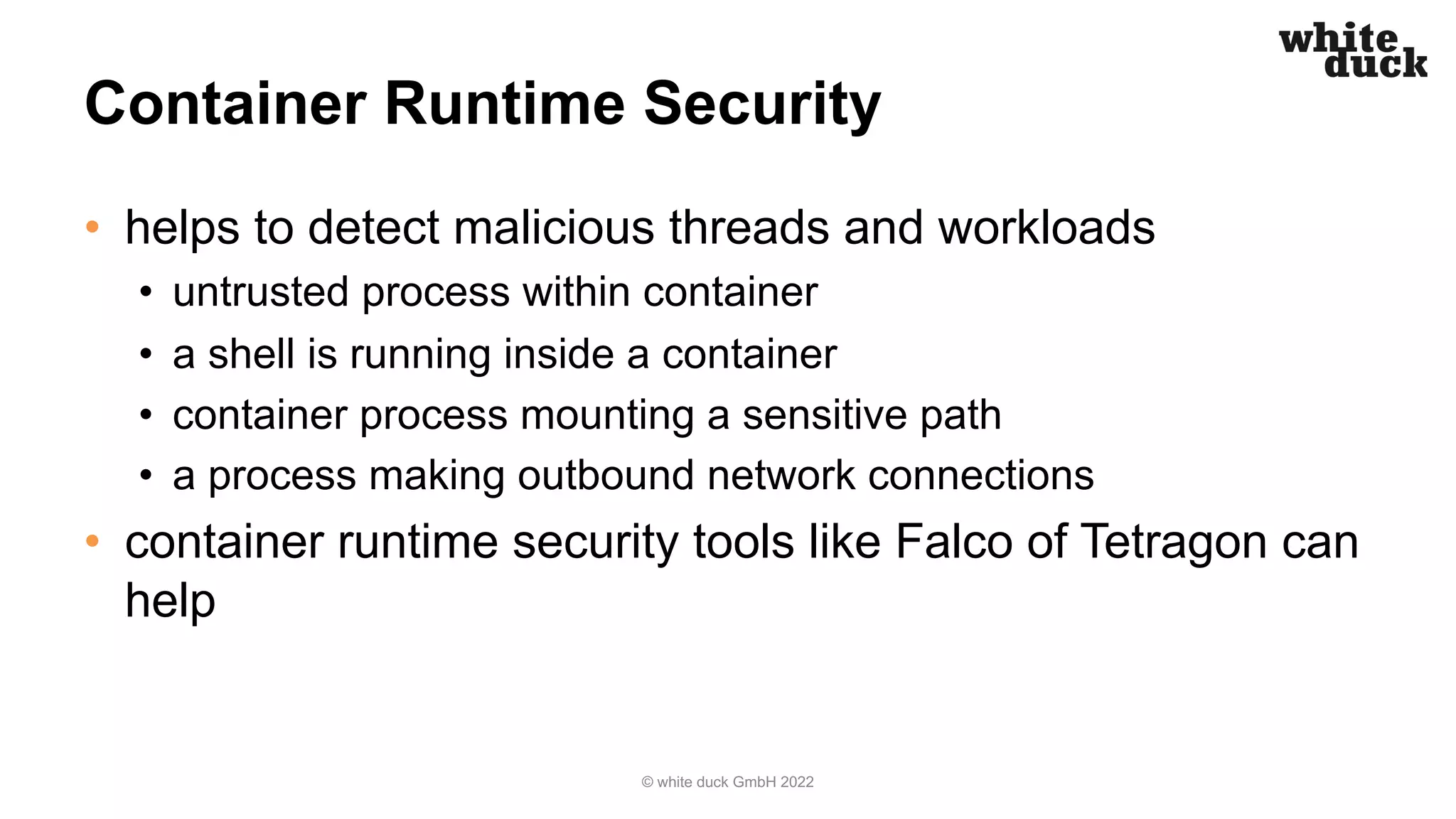 Container Runtime Security
• helps to detect malicious threads and workloads
• untrusted process within container
• a shell is running inside a container
• container process mounting a sensitive path
• a process making outbound network connections
• container runtime security tools like Falco of Tetragon can
help
© white duck GmbH 2022
 