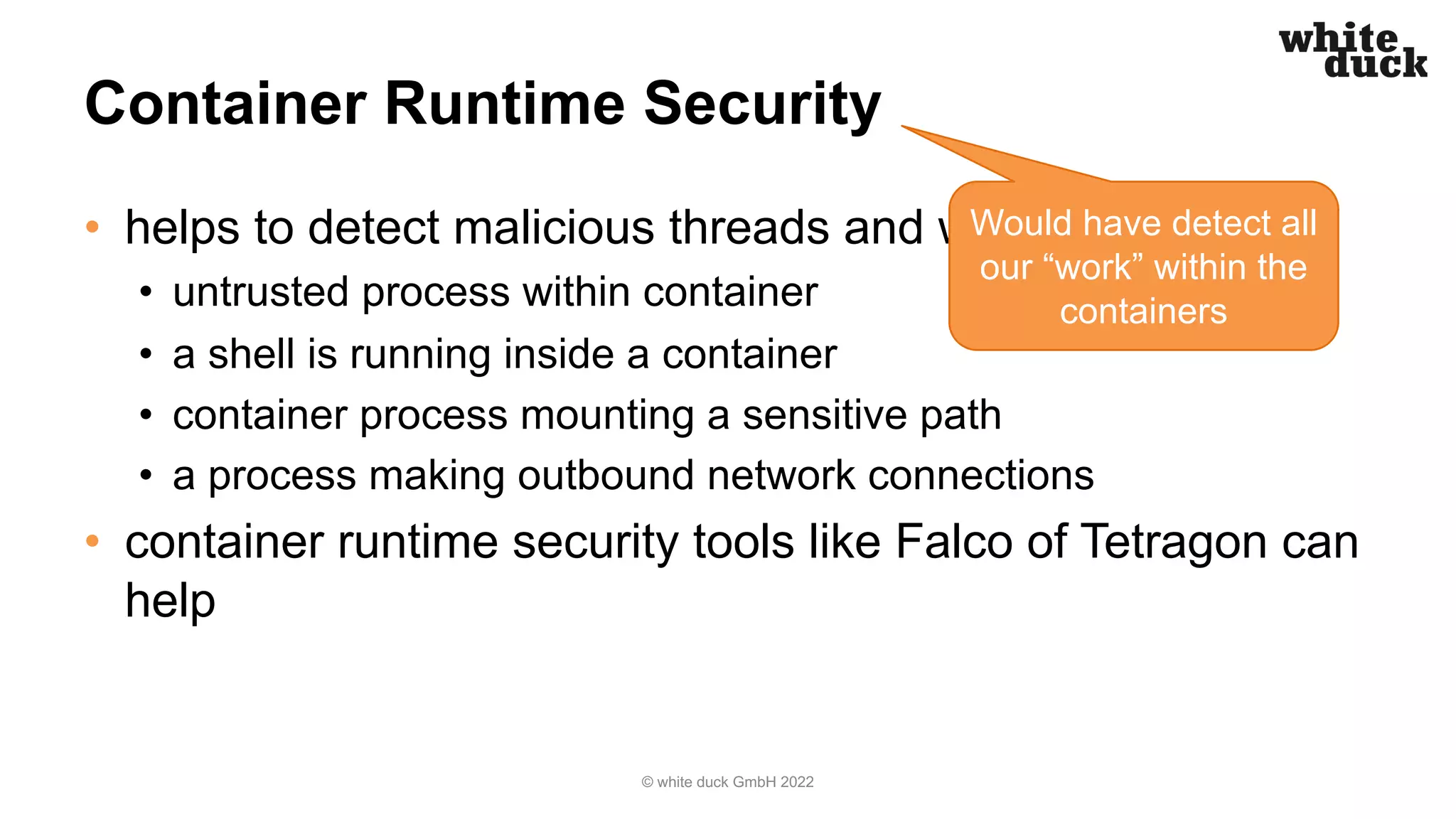 Container Runtime Security
• helps to detect malicious threads and workloads
• untrusted process within container
• a shell is running inside a container
• container process mounting a sensitive path
• a process making outbound network connections
• container runtime security tools like Falco of Tetragon can
help
© white duck GmbH 2022
Would have detect all
our “work” within the
containers
 