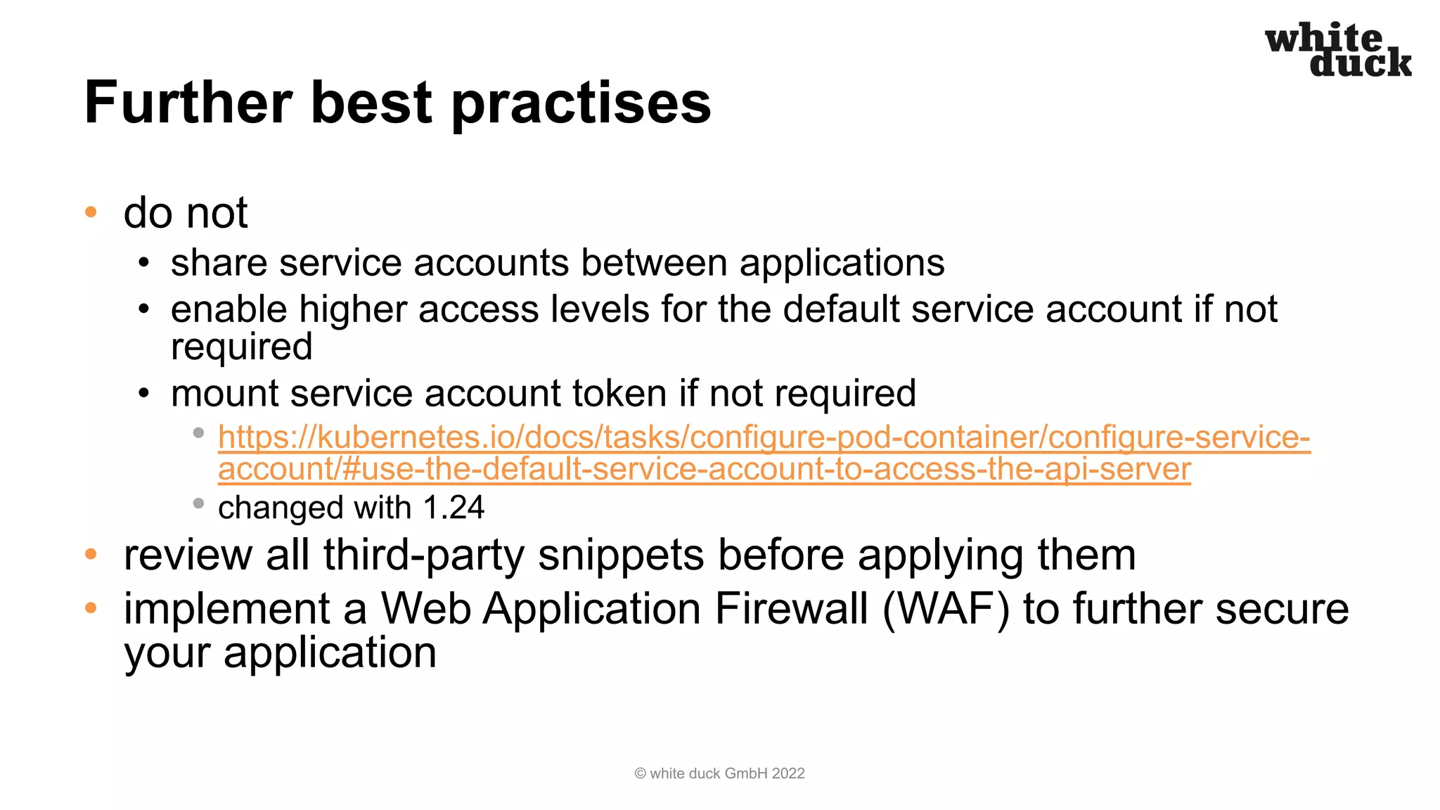 Further best practises
• do not
• share service accounts between applications
• enable higher access levels for the default service account if not
required
• mount service account token if not required
• https://kubernetes.io/docs/tasks/configure-pod-container/configure-service-
account/#use-the-default-service-account-to-access-the-api-server
• changed with 1.24
• review all third-party snippets before applying them
• implement a Web Application Firewall (WAF) to further secure
your application
© white duck GmbH 2022
 
