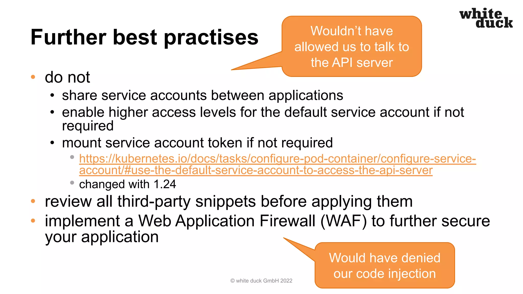 Further best practises
• do not
• share service accounts between applications
• enable higher access levels for the default service account if not
required
• mount service account token if not required
• https://kubernetes.io/docs/tasks/configure-pod-container/configure-service-
account/#use-the-default-service-account-to-access-the-api-server
• changed with 1.24
• review all third-party snippets before applying them
• implement a Web Application Firewall (WAF) to further secure
your application
© white duck GmbH 2022
Wouldn’t have
allowed us to talk to
the API server
Would have denied
our code injection
 