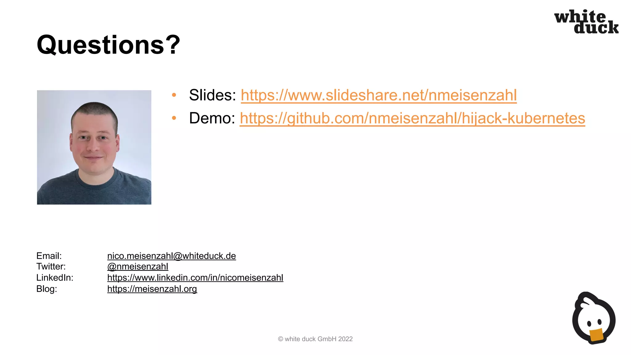 Questions?
• Slides: https://www.slideshare.net/nmeisenzahl
• Demo: https://github.com/nmeisenzahl/hijack-kubernetes
© white duck GmbH 2022
Email: nico.meisenzahl@whiteduck.de
Twitter: @nmeisenzahl
LinkedIn: https://www.linkedin.com/in/nicomeisenzahl
Blog: https://meisenzahl.org
 