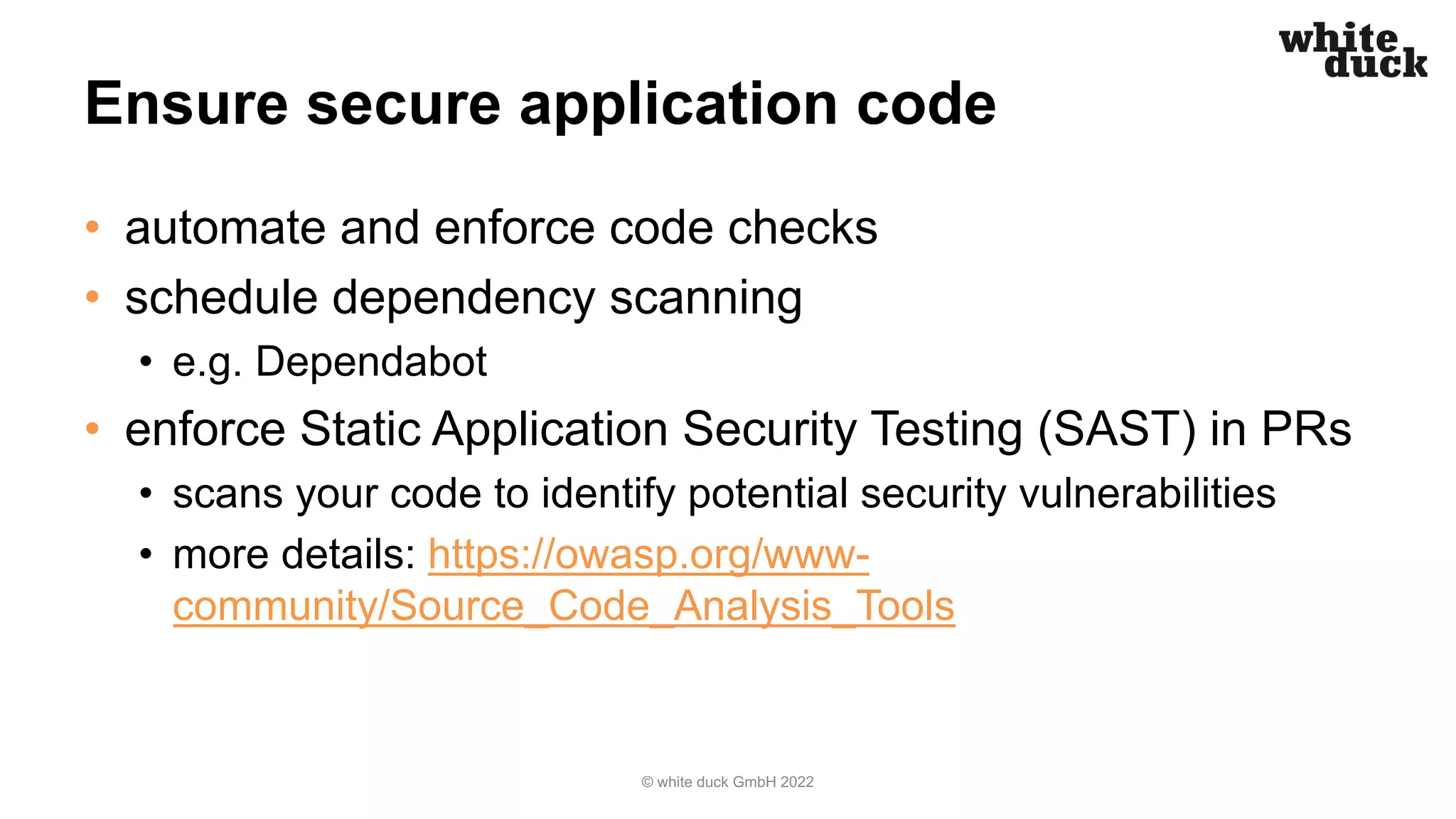 Ensure secure application code
• automate and enforce code checks
• schedule dependency scanning
• e.g. Dependabot
• enforce Static Application Security Testing (SAST) in PRs
• scans your code to identify potential security vulnerabilities
• more details: https://owasp.org/www-
community/Source_Code_Analysis_Tools
© white duck GmbH 2022
 