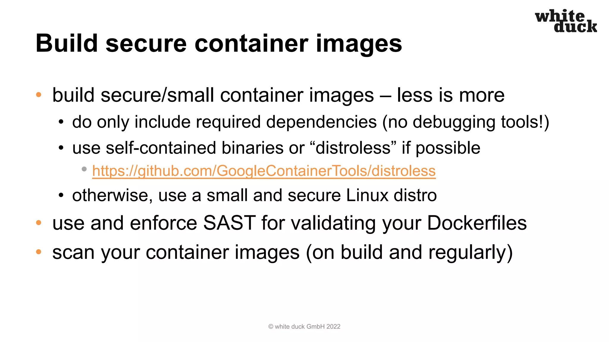 Build secure container images
• build secure/small container images – less is more
• do only include required dependencies (no debugging tools!)
• use self-contained binaries or “distroless” if possible
• https://github.com/GoogleContainerTools/distroless
• otherwise, use a small and secure Linux distro
• use and enforce SAST for validating your Dockerfiles
• scan your container images (on build and regularly)
© white duck GmbH 2022
 