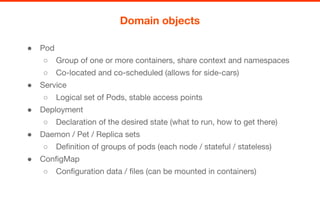 ● Pod
○ Group of one or more containers, share context and namespaces
○ Co-located and co-scheduled (allows for side-cars)
● Service
○ Logical set of Pods, stable access points
● Deployment
○ Declaration of the desired state (what to run, how to get there)
● Daemon / Pet / Replica sets
○ Definition of groups of pods (each node / stateful / stateless)
● ConfigMap
○ Configuration data / files (can be mounted in containers)
Domain objects
 