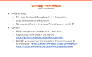 ● What we need
○ Pod specification defining how to run Prometheus
○ Load and manage configuration
○ Service specification to access Prometheus on stable IP
● Options
○ Write own pod+service+petset+... manifests
○ Kubernetes Helm chart in the making
https://github.com/kubernetes/charts/pull/151
○ CoreOS wrote an Operator managing Prometheus and its
configuration: https://github.com/coreos/kube-prometheus
https://coreos.com/blog/the-prometheus-operator.html
Running Prometheus
inside of Kubernetes
 