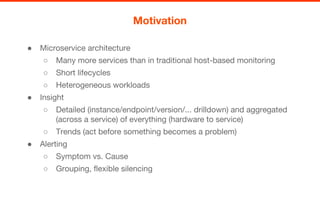 ● Microservice architecture
○ Many more services than in traditional host-based monitoring
○ Short lifecycles
○ Heterogeneous workloads
● Insight
○ Detailed (instance/endpoint/version/... drilldown) and aggregated
(across a service) of everything (hardware to service)
○ Trends (act before something becomes a problem)
● Alerting
○ Symptom vs. Cause
○ Grouping, flexible silencing
Motivation
 