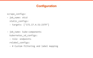 scrape_configs:
- job_name: etcd
static_configs:
- targets: ["172.17.4.51:2379"]
- job_name: kube-components
kubernetes_sd_configs:
- role: endpoints
relabel_configs:
- # Custom filtering and label mapping
Configuration
 
