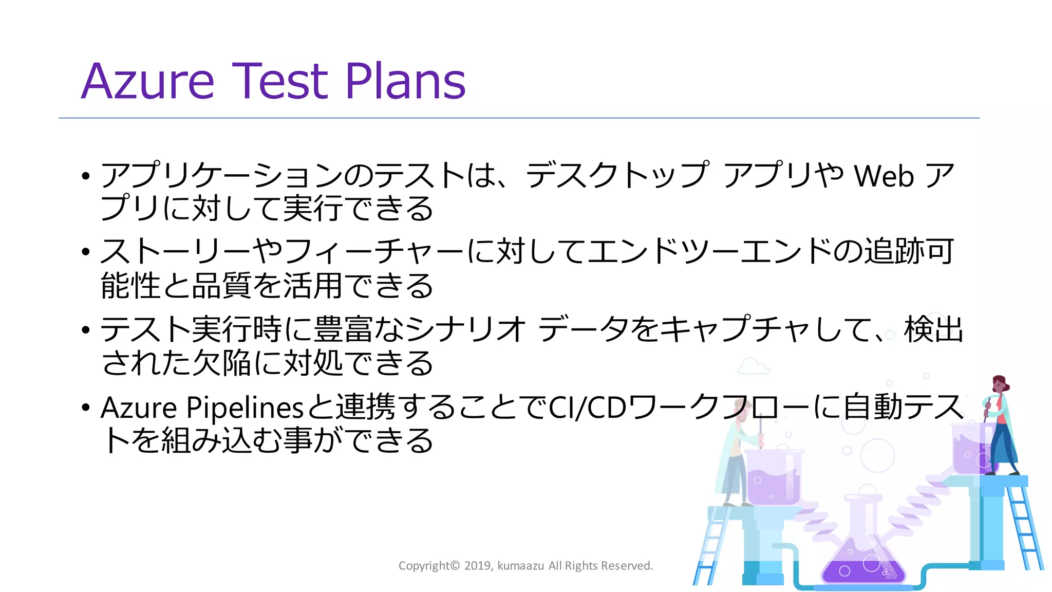 12
Azure Test Plans
• アプリケーションのテストは、デスクトップ アプリや Web ア
プリに対して実行できる
• ストーリーやフィーチャーに対してエンドツーエンドの追跡可
能性と品質を活用できる
• テスト実行時に豊富なシナリオ データをキャプチャして、検出
された欠陥に対処できる
• Azure Pipelinesと連携することでCI/CDワークフローに自動テス
トを組み込む事ができる
Copyright© 2019, kumaazu All Rights Reserved.
 