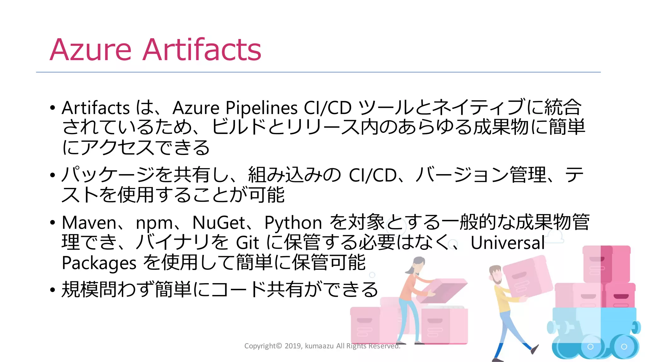 13
Azure Artifacts
• Artifacts は、Azure Pipelines CI/CD ツールとネイティブに統合
されているため、ビルドとリリース内のあらゆる成果物に簡単
にアクセスできる
• パッケージを共有し、組み込みの CI/CD、バージョン管理、テ
ストを使用することが可能
• Maven、npm、NuGet、Python を対象とする一般的な成果物管
理でき、バイナリを Git に保管する必要はなく、Universal
Packages を使用して簡単に保管可能
• 規模問わず簡単にコード共有ができる
Copyright© 2019, kumaazu All Rights Reserved.
 