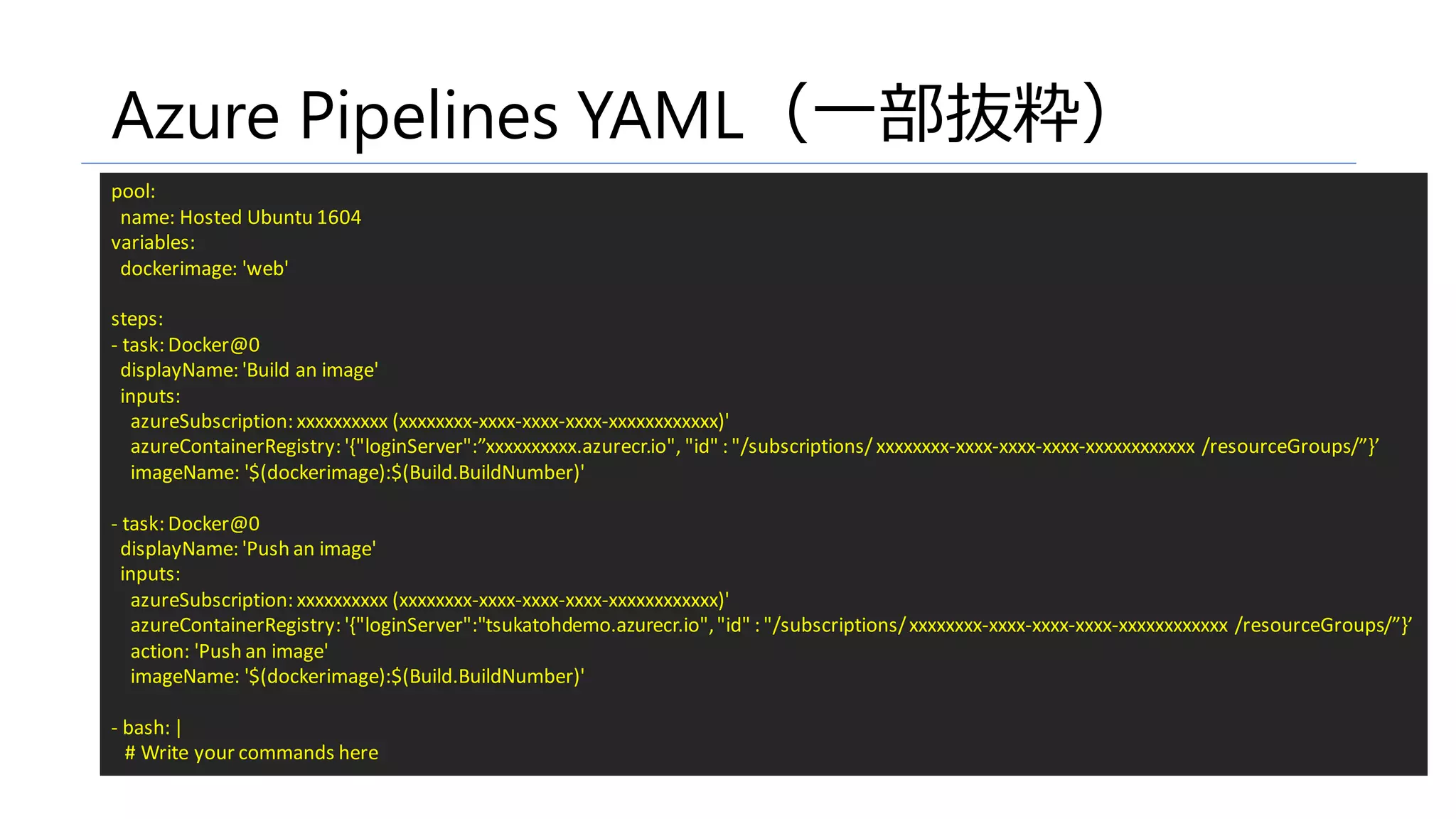 Azure Pipelines YAML（一部抜粋）
pool:
name: Hosted Ubuntu 1604
variables:
dockerimage: 'web'
steps:
- task: Docker@0
displayName: 'Build an image'
inputs:
azureSubscription: xxxxxxxxxx (xxxxxxxx-xxxx-xxxx-xxxx-xxxxxxxxxxxx)'
azureContainerRegistry: '{"loginServer":”xxxxxxxxxx.azurecr.io", "id" : "/subscriptions/ xxxxxxxx-xxxx-xxxx-xxxx-xxxxxxxxxxxx /resourceGroups/”}’
imageName: '$(dockerimage):$(Build.BuildNumber)'
- task: Docker@0
displayName: 'Push an image'
inputs:
azureSubscription: xxxxxxxxxx (xxxxxxxx-xxxx-xxxx-xxxx-xxxxxxxxxxxx)'
azureContainerRegistry: '{"loginServer":"tsukatohdemo.azurecr.io","id" : "/subscriptions/xxxxxxxx-xxxx-xxxx-xxxx-xxxxxxxxxxxx /resourceGroups/”}’
action: 'Push an image'
imageName: '$(dockerimage):$(Build.BuildNumber)'
- bash: |
# Write your commands here
 