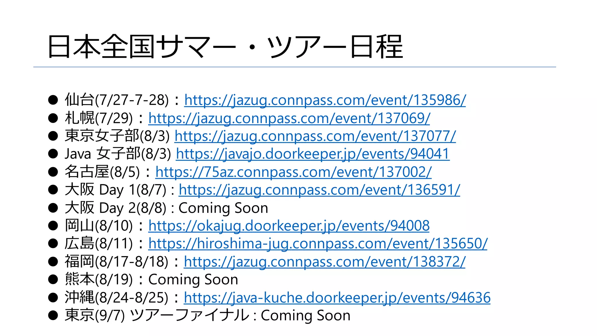 日本全国サマー・ツアー日程
● 仙台(7/27-7-28)：https://jazug.connpass.com/event/135986/
● 札幌(7/29)：https://jazug.connpass.com/event/137069/
● 東京女子部(8/3) https://jazug.connpass.com/event/137077/
● Java 女子部(8/3) https://javajo.doorkeeper.jp/events/94041
● 名古屋(8/5)：https://75az.connpass.com/event/137002/
● 大阪 Day 1(8/7) : https://jazug.connpass.com/event/136591/
● 大阪 Day 2(8/8) : Coming Soon
● 岡山(8/10)：https://okajug.doorkeeper.jp/events/94008
● 広島(8/11)：https://hiroshima-jug.connpass.com/event/135650/
● 福岡(8/17-8/18)：https://jazug.connpass.com/event/138372/
● 熊本(8/19)：Coming Soon
● 沖縄(8/24-8/25)：https://java-kuche.doorkeeper.jp/events/94636
● 東京(9/7) ツアーファイナル : Coming Soon
 