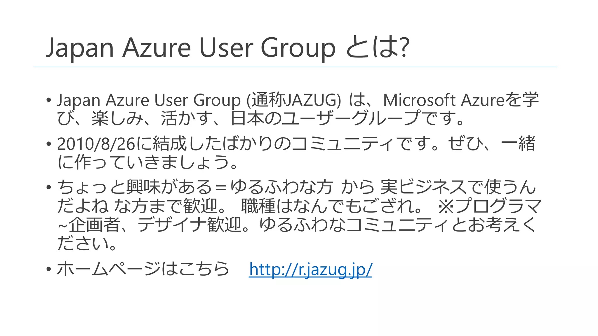 Japan Azure User Group とは?
• Japan Azure User Group (通称JAZUG) は、Microsoft Azureを学
び、楽しみ、活かす、日本のユーザーグループです。
• 2010/8/26に結成したばかりのコミュニティです。ぜひ、一緒
に作っていきましょう。
• ちょっと興味がある＝ゆるふわな方 から 実ビジネスで使うん
だよね な方まで歓迎。 職種はなんでもござれ。 ※プログラマ
~企画者、デザイナ歓迎。ゆるふわなコミュニティとお考えく
ださい。
• ホームページはこちら http://r.jazug.jp/
 