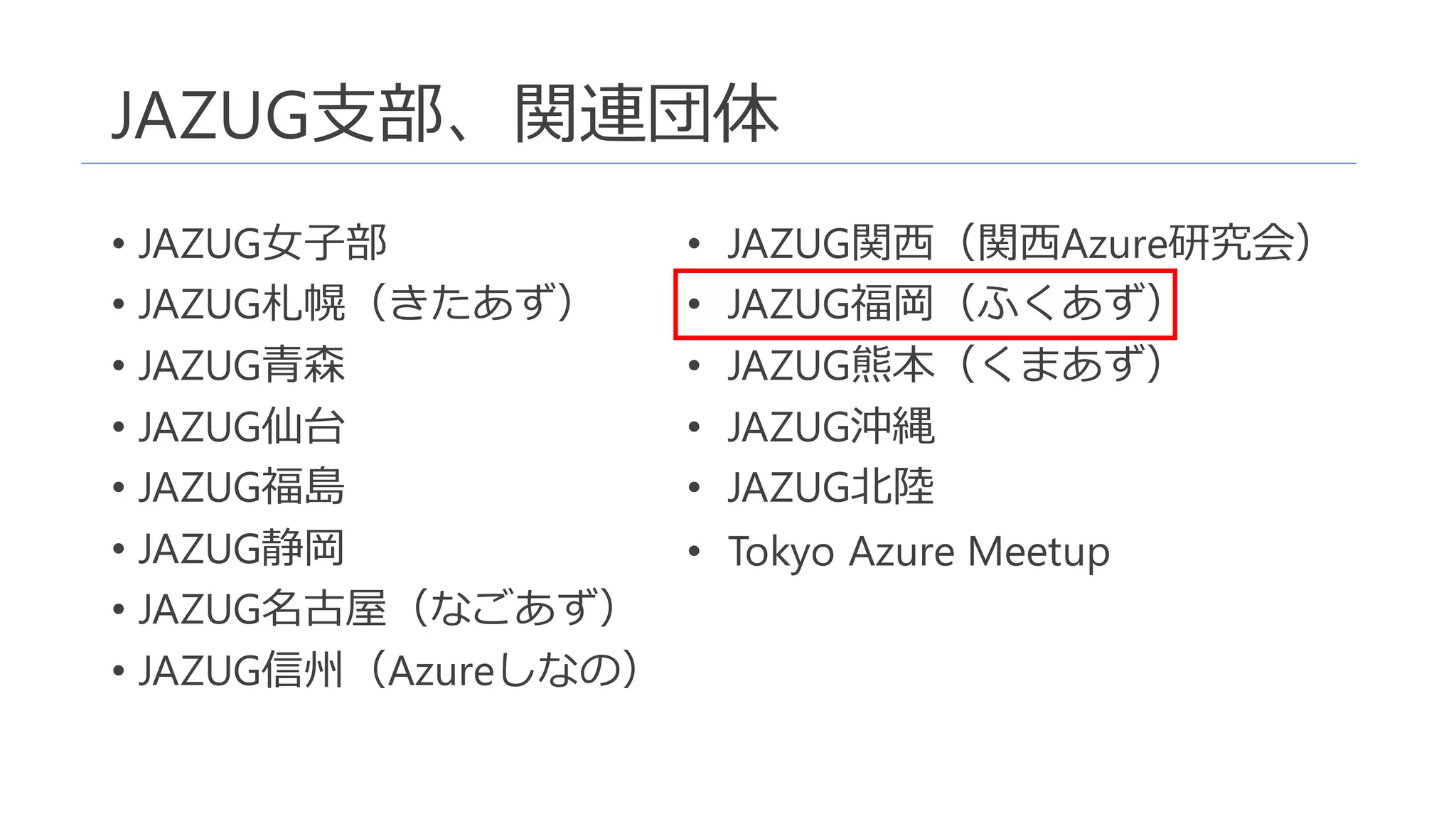 JAZUG支部、関連団体
• JAZUG女子部
• JAZUG札幌（きたあず）
• JAZUG青森
• JAZUG仙台
• JAZUG福島
• JAZUG静岡
• JAZUG名古屋（なごあず）
• JAZUG信州（Azureしなの）
• JAZUG関西（関西Azure研究会）
• JAZUG福岡（ふくあず）
• JAZUG熊本（くまあず）
• JAZUG沖縄
• JAZUG北陸
• Tokyo Azure Meetup
 
