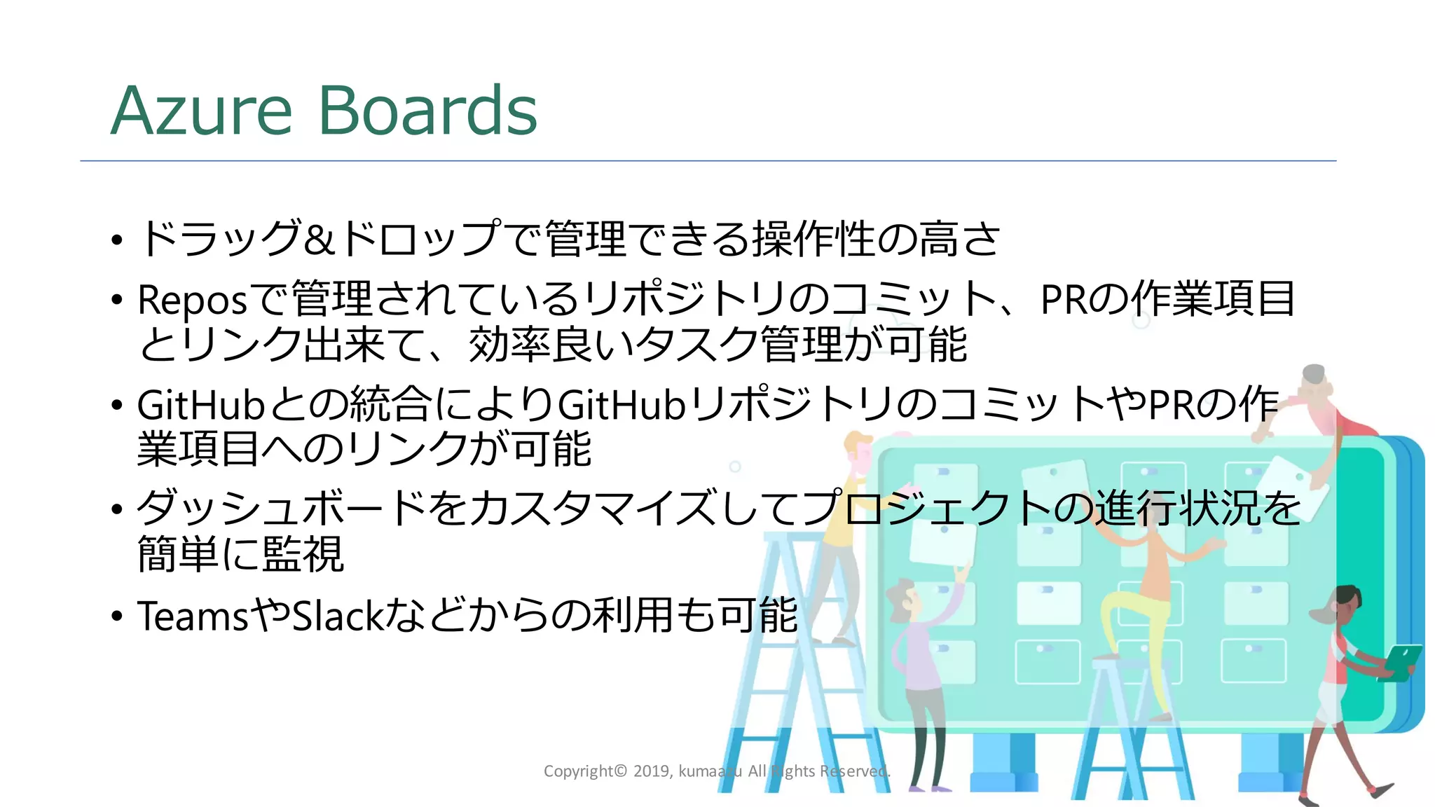 9
Azure Boards
• ドラッグ&ドロップで管理できる操作性の高さ
• Reposで管理されているリポジトリのコミット、PRの作業項目
とリンク出来て、効率良いタスク管理が可能
• GitHubとの統合によりGitHubリポジトリのコミットやPRの作
業項目へのリンクが可能
• ダッシュボードをカスタマイズしてプロジェクトの進行状況を
簡単に監視
• TeamsやSlackなどからの利用も可能
Copyright© 2019, kumaazu All Rights Reserved.
 