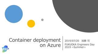 Container deployment
on Azure
2019/07/20 加藤 司
FUKUOKA Engineers Day
2019 ~Summer~
 