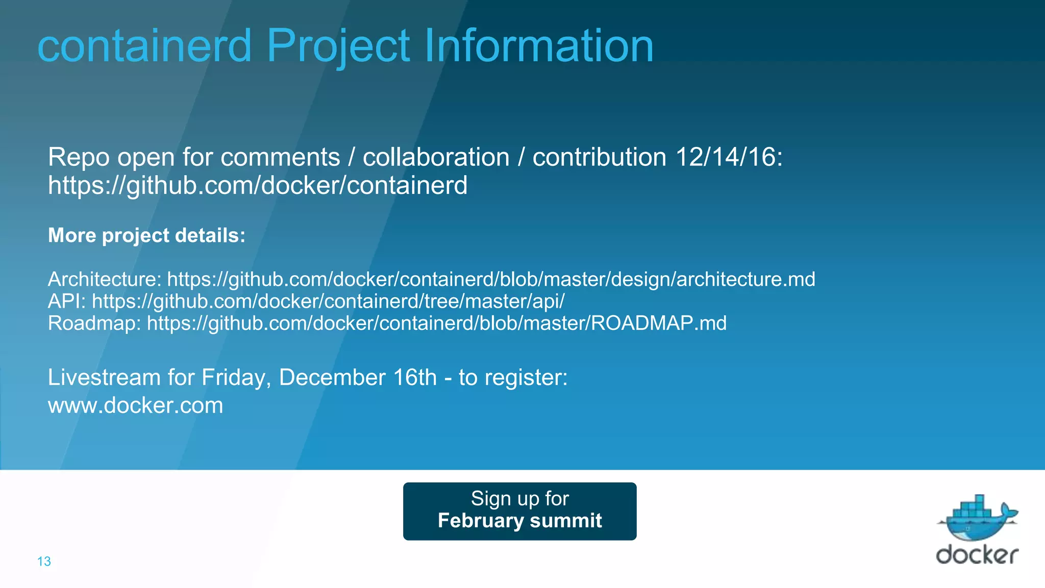 13
Livestream for Friday, December 16th - to register:
www.docker.com
Repo open for comments / collaboration / contribution 12/14/16:
https://github.com/docker/containerd
Sign up for
February summit
More project details:
Architecture: https://github.com/docker/containerd/blob/master/design/architecture.md
API: https://github.com/docker/containerd/tree/master/api/
Roadmap: https://github.com/docker/containerd/blob/master/ROADMAP.md
containerd Project Information
 