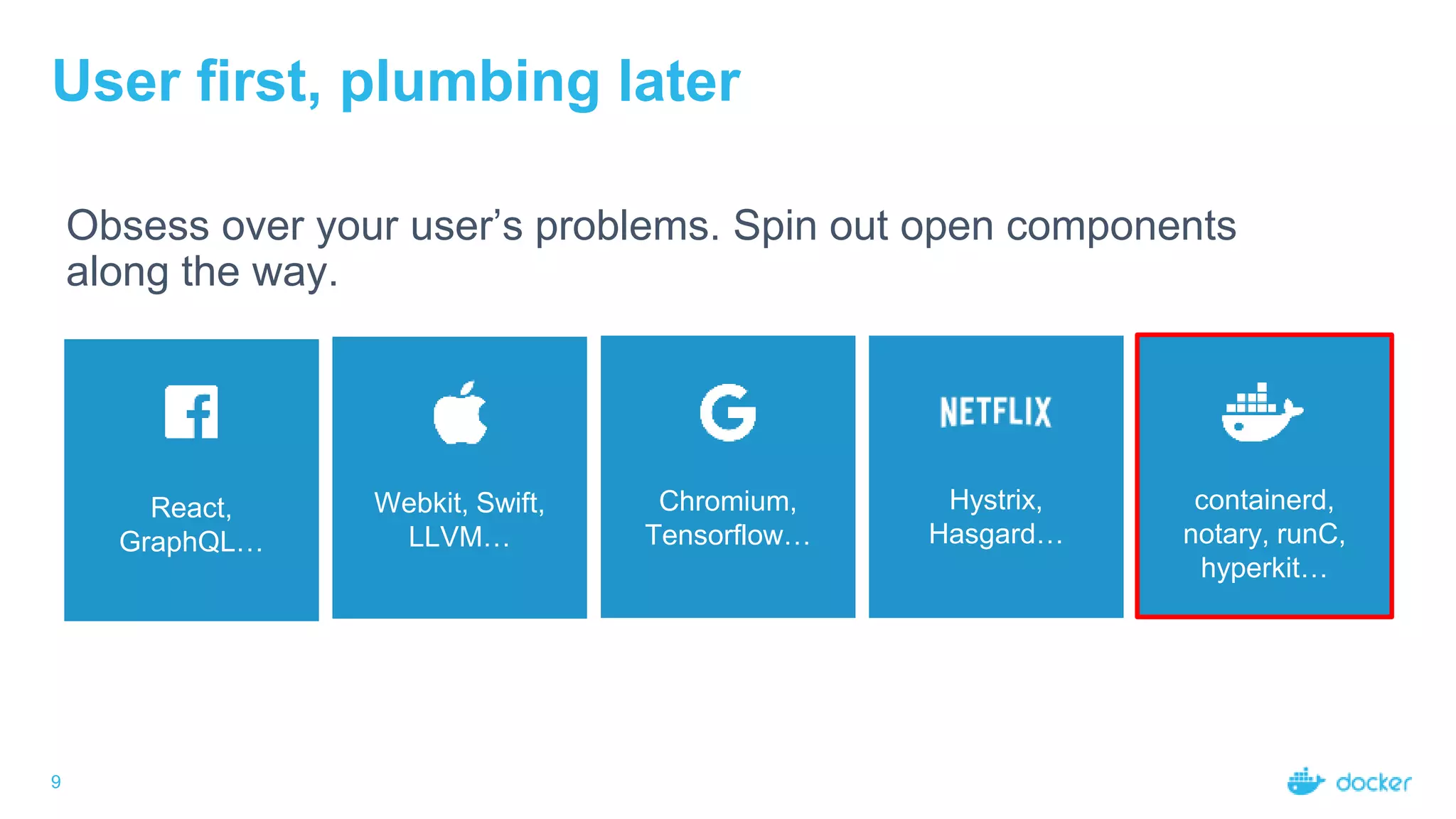 9
User first, plumbing later
Obsess over your user’s problems. Spin out open components
along the way.
React,
GraphQL…
Webkit, Swift,
LLVM…
Chromium,
Tensorflow…
Hystrix,
Hasgard…
containerd,
notary, runC,
hyperkit…
 