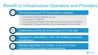 Benefit to Infrastructure Operators and Providers
11
“Boring infrastructure” for the container ecosystem
• Limited feature scope that stabilizes over time
• A commitment to a stable API
• A community-defined release process which emphasizes quality over new features
• A reasonable LTS policy comparable to infrastructure projects of similar maturity
Collaborative community driven project run in the open
Designed for extensibility to work with all leading container
orchestrators
Branded separately from Docker, so as not to cause
undue benefit to a single commercial entity
 